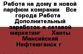 Работа на дому в новой парфюм.комрании - Все города Работа » Дополнительный заработок и сетевой маркетинг   . Ханты-Мансийский,Нефтеюганск г.